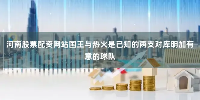 河南股票配资网站国王与热火是已知的两支对库明加有意的球队