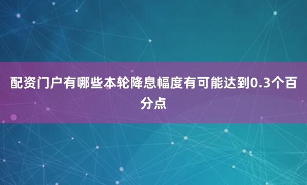配资门户有哪些本轮降息幅度有可能达到0.3个百分点