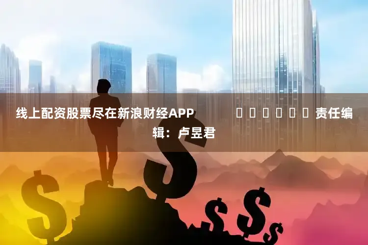 线上配资股票尽在新浪财经APP            						责任编辑：卢昱君