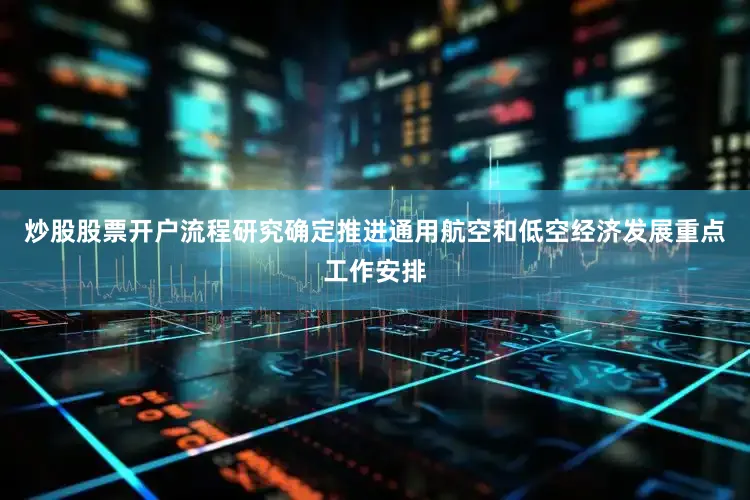 炒股股票开户流程研究确定推进通用航空和低空经济发展重点工作安排