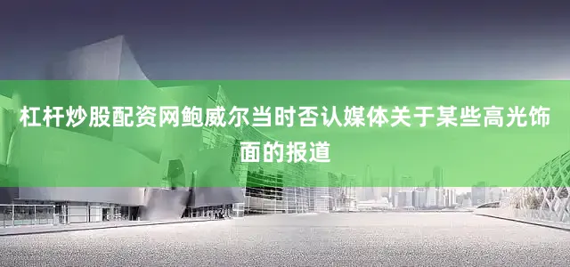 杠杆炒股配资网鲍威尔当时否认媒体关于某些高光饰面的报道