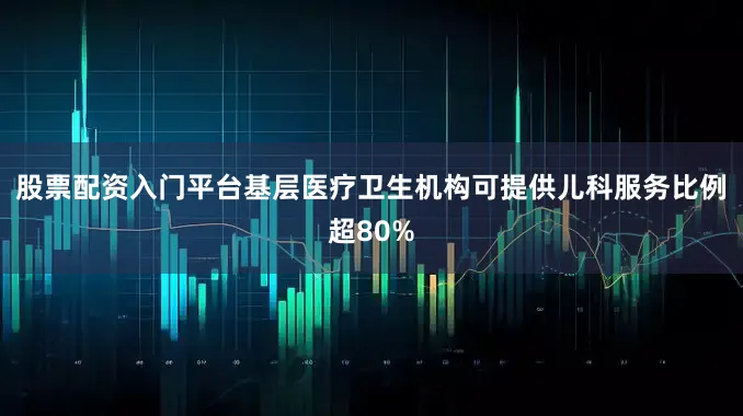 股票配资入门平台基层医疗卫生机构可提供儿科服务比例超80%