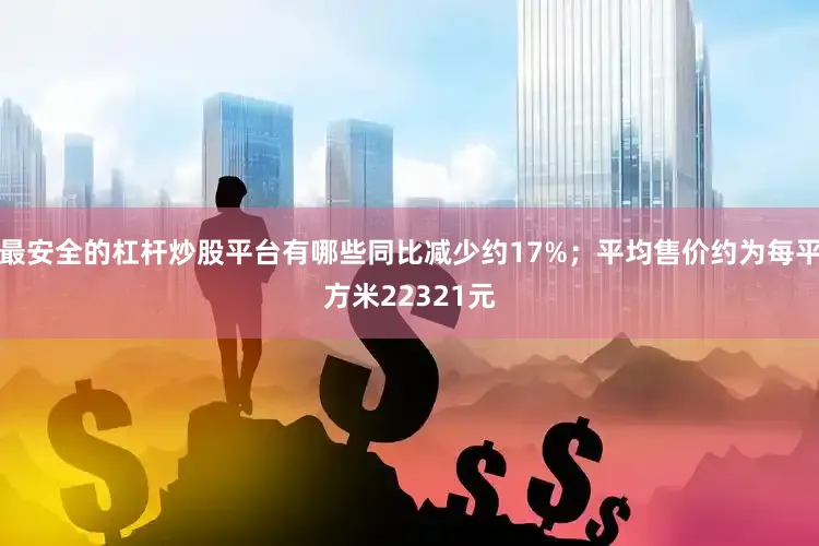 最安全的杠杆炒股平台有哪些同比减少约17%；平均售价约为每平方米22321元