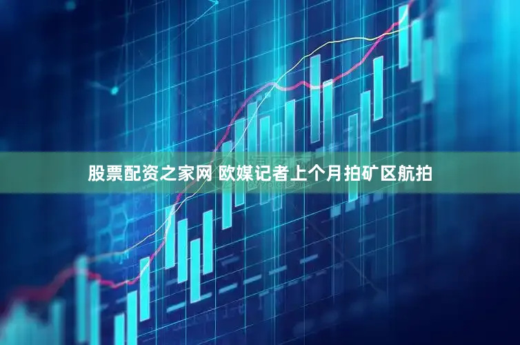 股票配资之家网 欧媒记者上个月拍矿区航拍