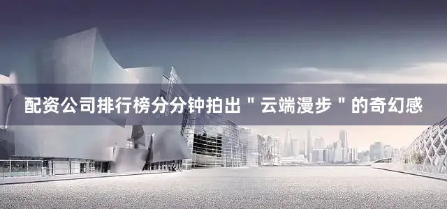 配资公司排行榜分分钟拍出＂云端漫步＂的奇幻感