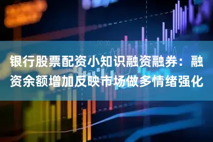 银行股票配资小知识融资融券：融资余额增加反映市场做多情绪强化