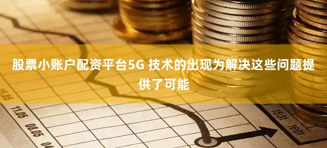 股票小账户配资平台5G 技术的出现为解决这些问题提供了可能