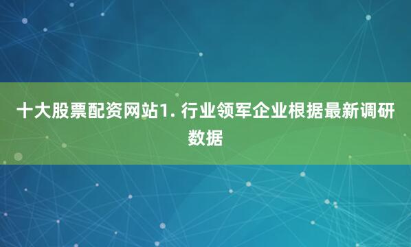 十大股票配资网站1. 行业领军企业根据最新调研数据