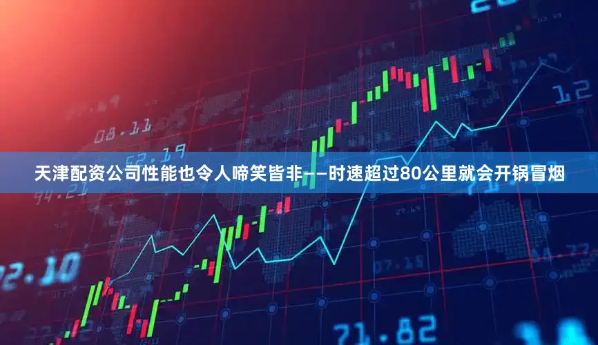 天津配资公司性能也令人啼笑皆非——时速超过80公里就会开锅冒烟
