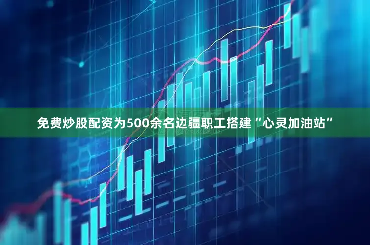 免费炒股配资为500余名边疆职工搭建“心灵加油站”