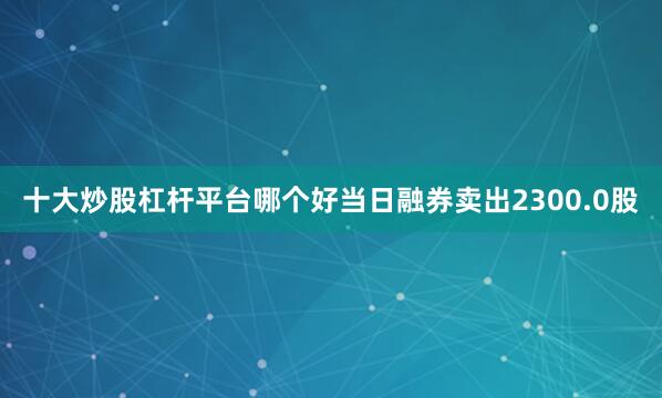 十大炒股杠杆平台哪个好当日融券卖出2300.0股