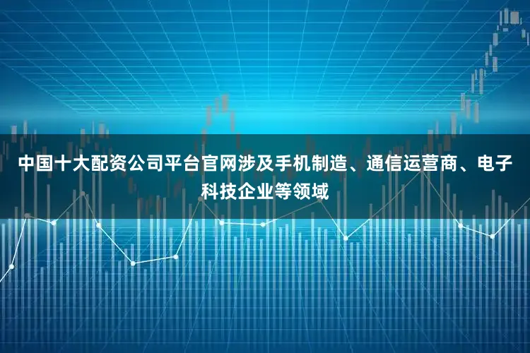 中国十大配资公司平台官网涉及手机制造、通信运营商、电子科技企业等领域