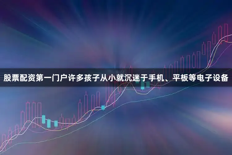 股票配资第一门户许多孩子从小就沉迷于手机、平板等电子设备